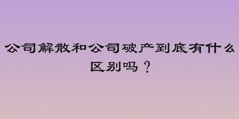 公司解散和公司破产到底有什么区别吗？