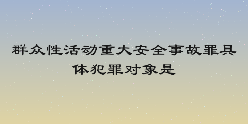 群众性活动重大安全事故罪具体犯罪对象是