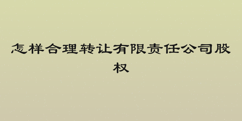 怎样合理转让有限责任公司股权