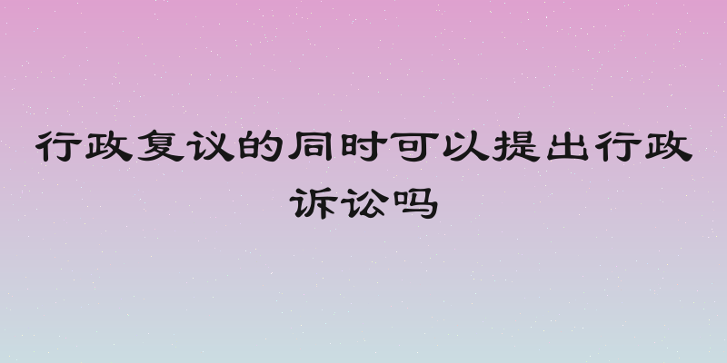 行政复议的同时可以提出行政诉讼吗