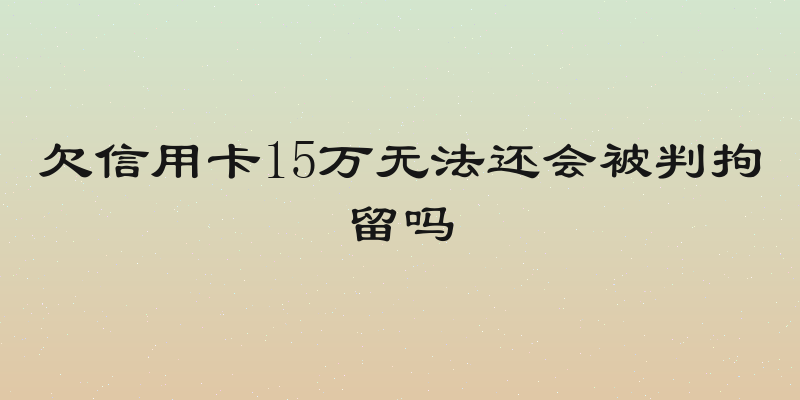 欠信用卡15万无法还会被判拘留吗