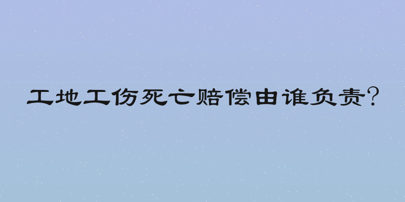 工地工伤死亡赔偿由谁负责?