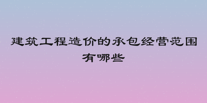 建筑工程造价的承包经营范围有哪些