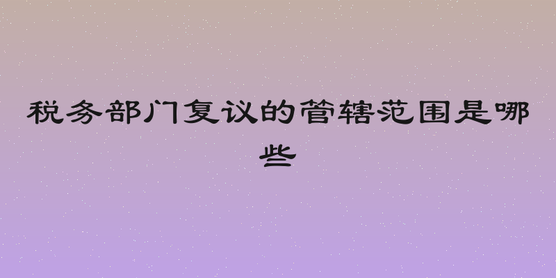 税务部门复议的管辖范围是哪些