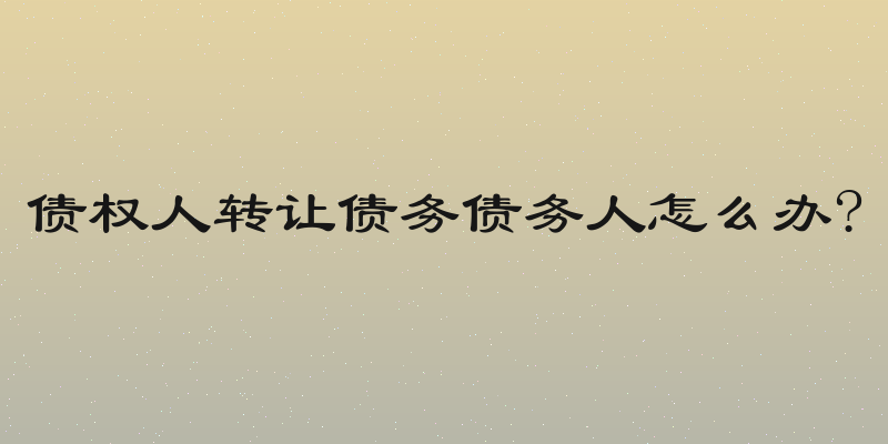 债权人转让债务债务人怎么办?