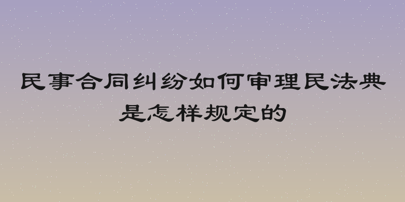 民事合同纠纷如何审理民法典是怎样规定的