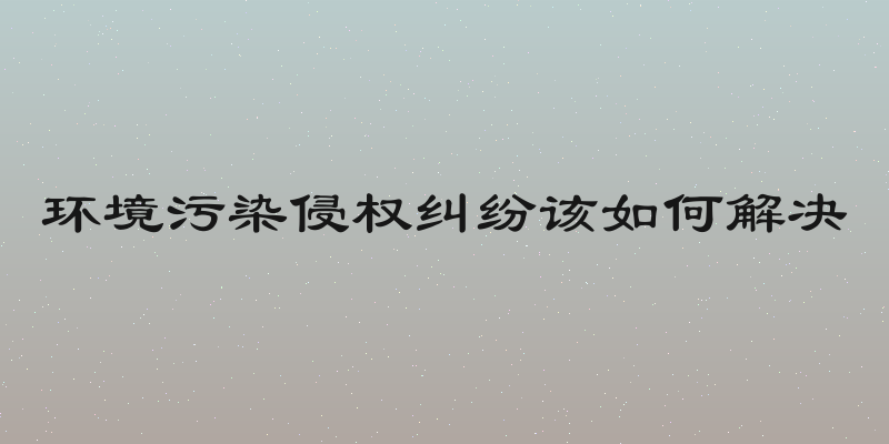 环境污染侵权纠纷该如何解决