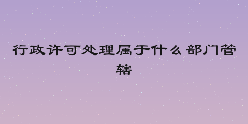 行政许可处理属于什么部门管辖