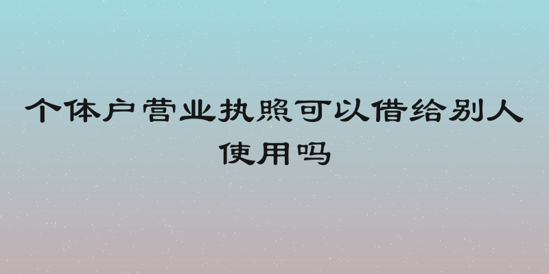 个体户营业执照可以借给别人使用吗