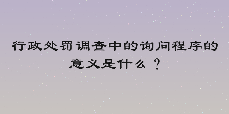 行政处罚调查中的询问程序的意义是什么？