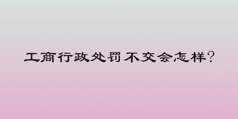 工商行政处罚不交会怎样?