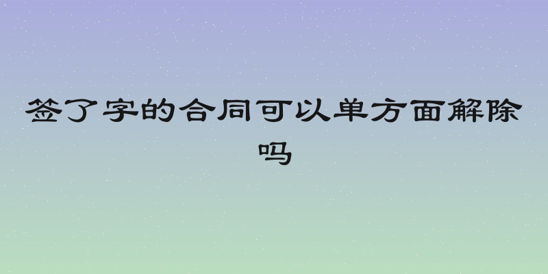 签了字的合同可以单方面解除吗