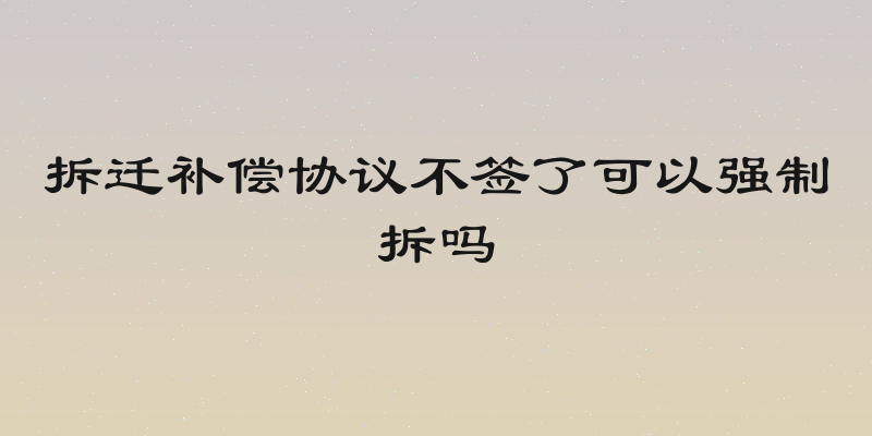 拆迁补偿协议不签了可以强制拆吗