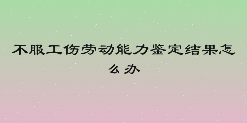 不服工伤劳动能力鉴定结果怎么办