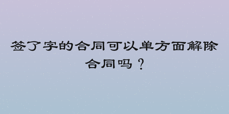 签了字的合同可以单方面解除合同吗？