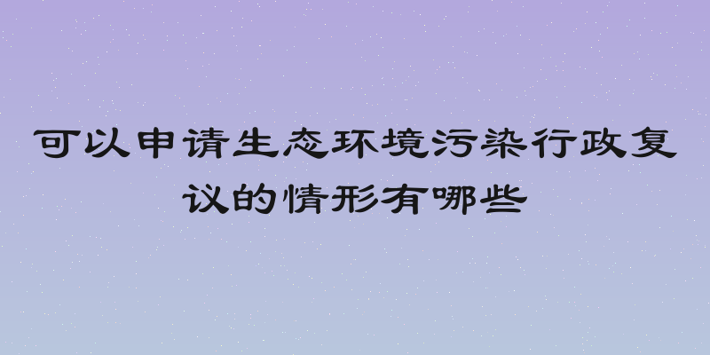 可以申请生态环境污染行政复议的情形有哪些