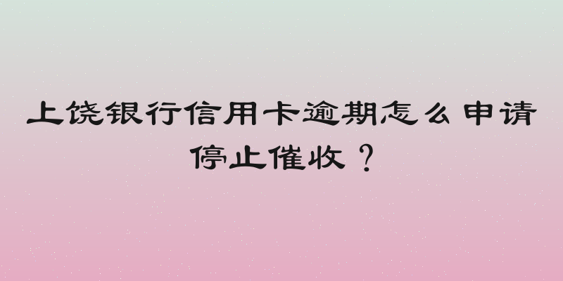 上饶银行信用卡逾期怎么申请停止催收？