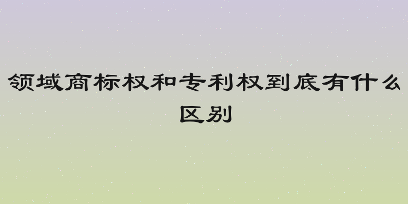 领域商标权和专利权到底有什么区别