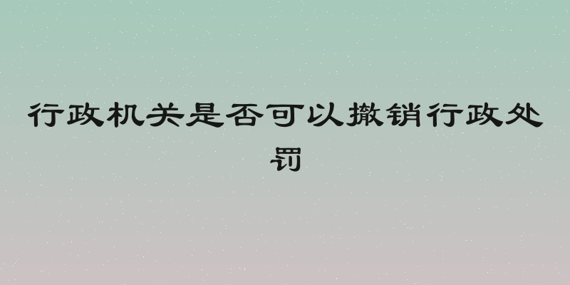 行政机关是否可以撤销行政处罚