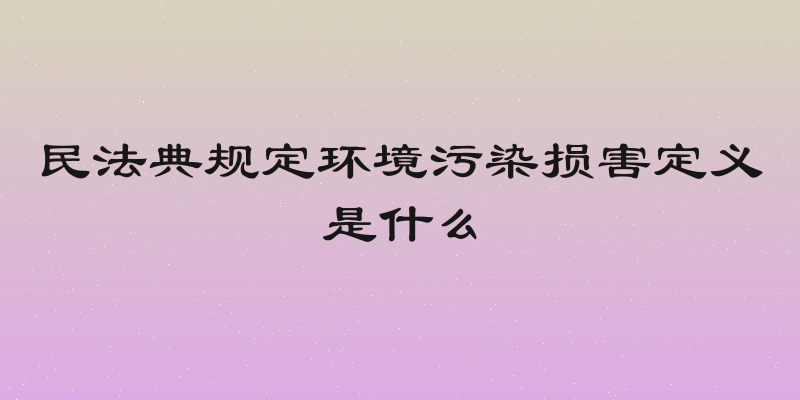 民法典规定环境污染损害定义是什么