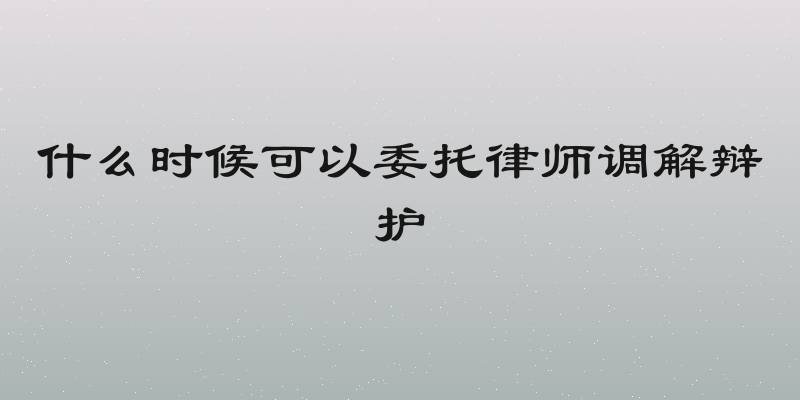 什么时候可以委托律师调解辩护