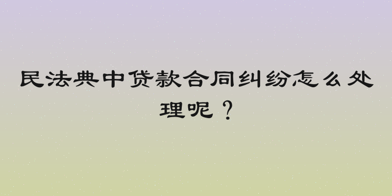 民法典中贷款合同纠纷怎么处理呢？