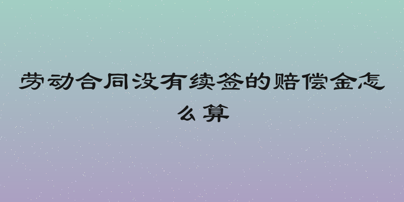 劳动合同没有续签的赔偿金怎么算