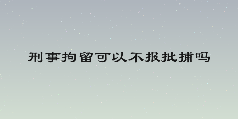 刑事拘留可以不报批捕吗