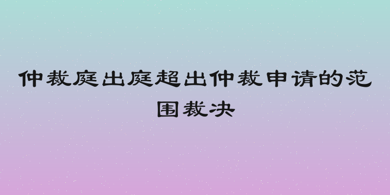 仲裁庭出庭超出仲裁申请的范围裁决