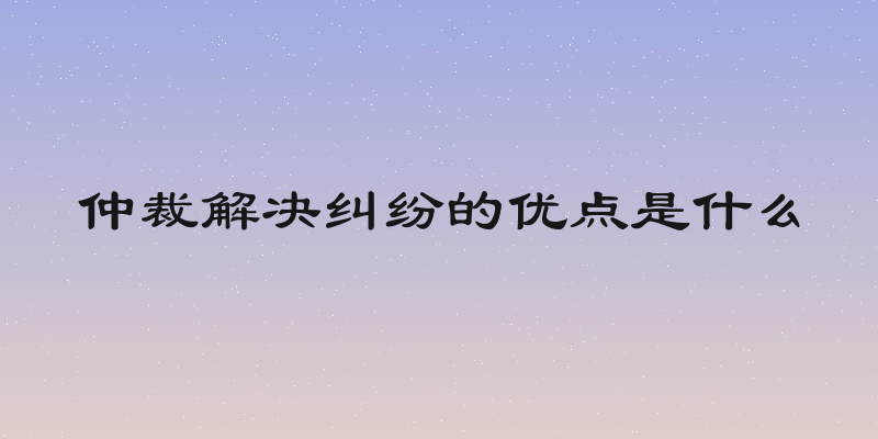 仲裁解决纠纷的优点是什么