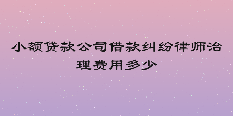 小额贷款公司借款纠纷律师治理费用多少