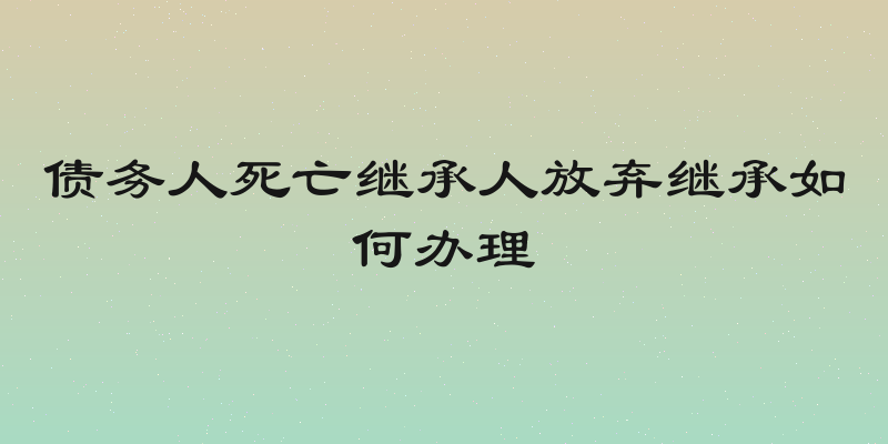债务人死亡继承人放弃继承如何办理