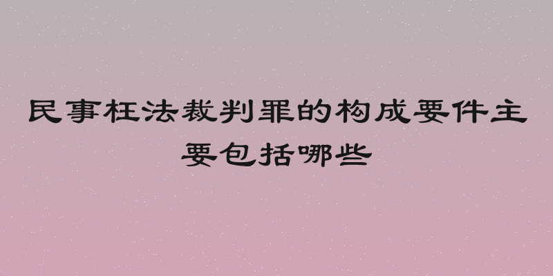 民事枉法裁判罪的构成要件主要包括哪些