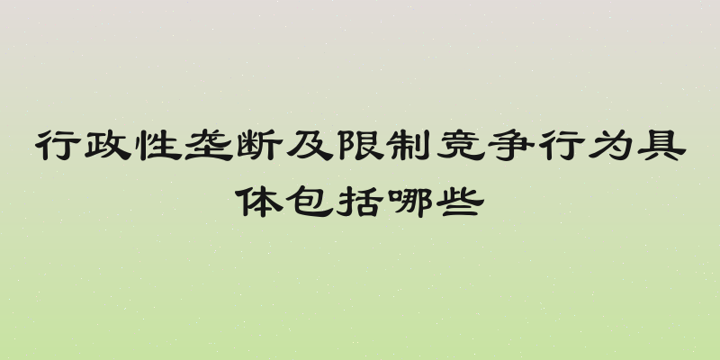 行政性垄断及限制竞争行为具体包括哪些