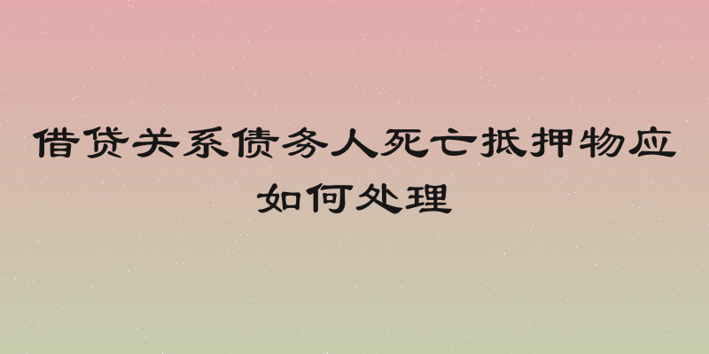 借贷关系债务人死亡抵押物应如何处理