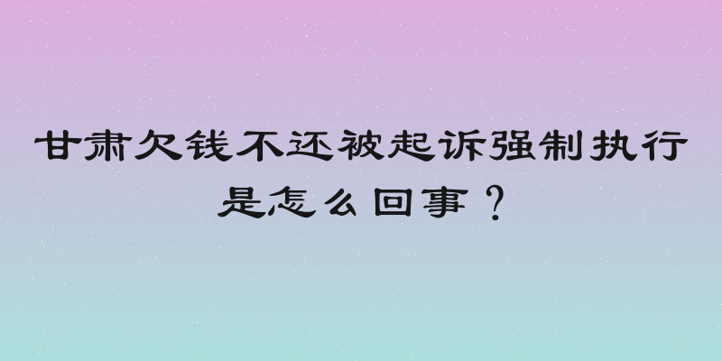 甘肃欠钱不还被起诉强制执行是怎么回事？