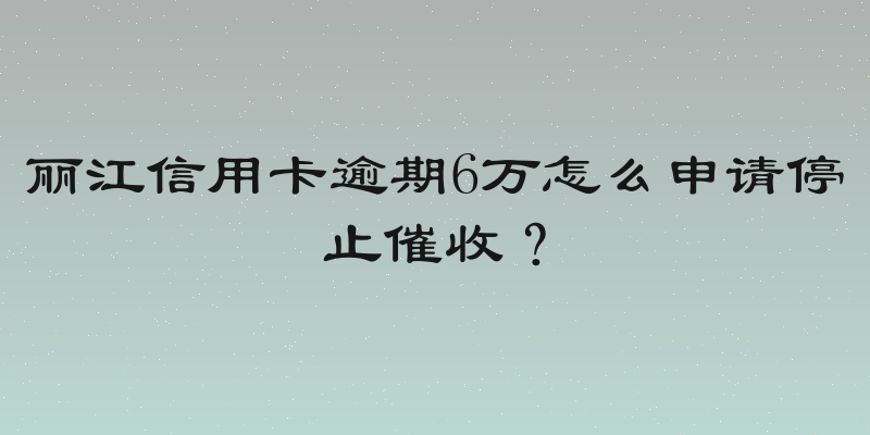 丽江信用卡逾期6万怎么申请停止催收？