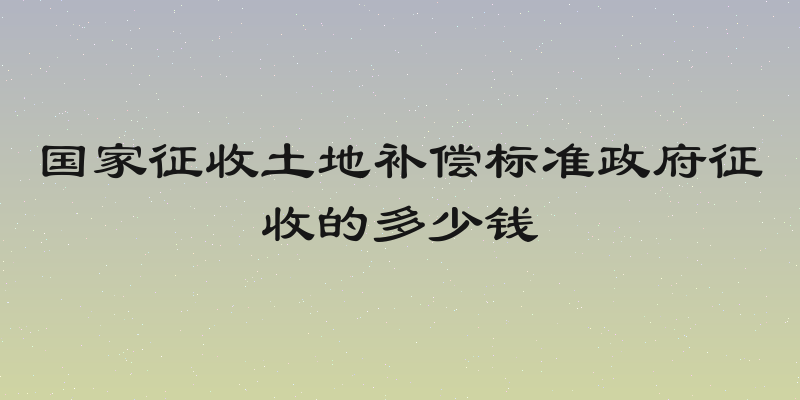 国家征收土地补偿标准政府征收的多少钱