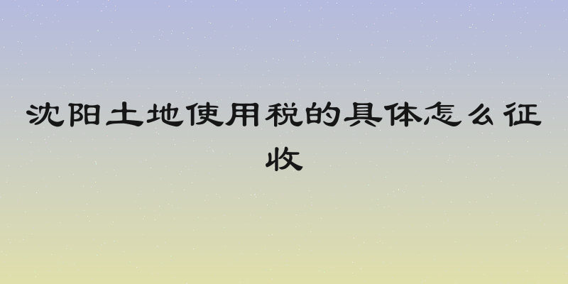 沈阳土地使用税的具体怎么征收