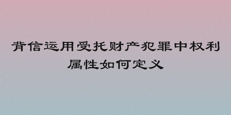 背信运用受托财产犯罪中权利属性如何定义