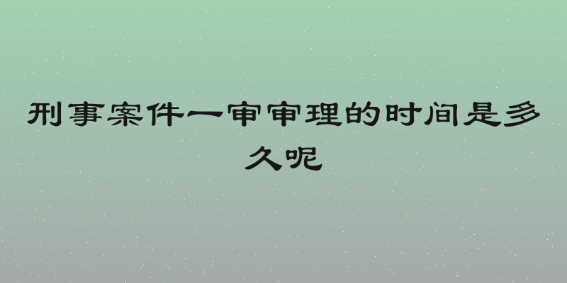 刑事案件一审审理的时间是多久呢