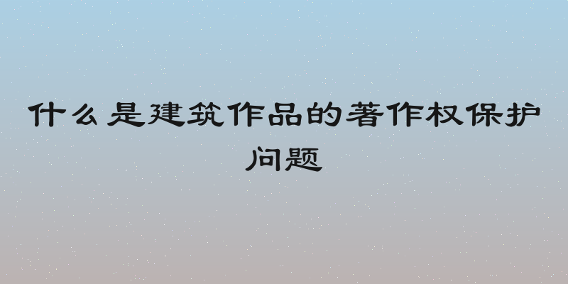 什么是建筑作品的著作权保护问题