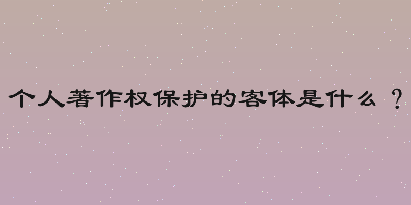 个人著作权保护的客体是什么？