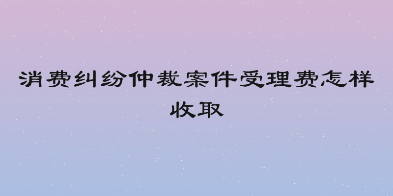 消费纠纷仲裁案件受理费怎样收取