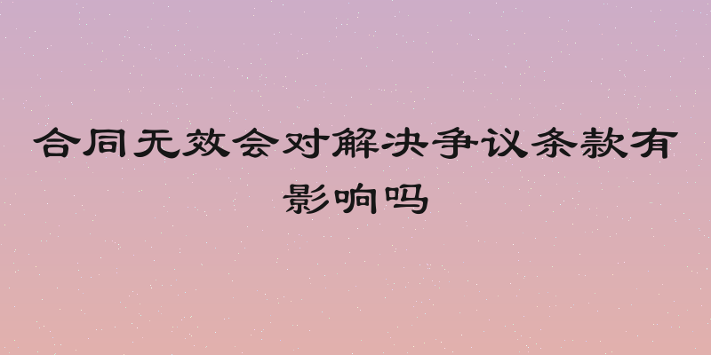 合同无效会对解决争议条款有影响吗