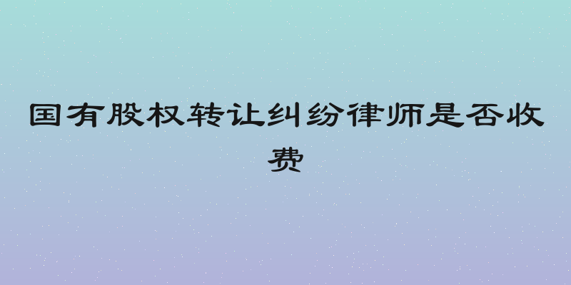 国有股权转让纠纷律师是否收费