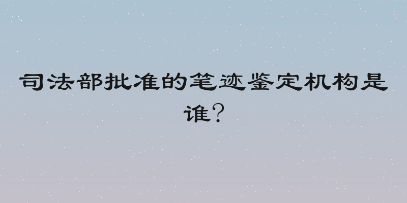 司法部批准的笔迹鉴定机构是谁?