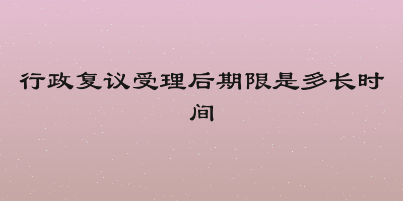 行政复议受理后期限是多长时间
