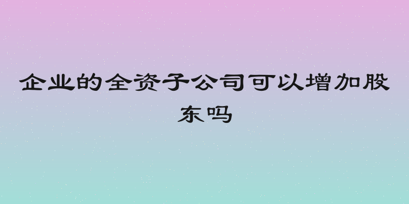企业的全资子公司可以增加股东吗