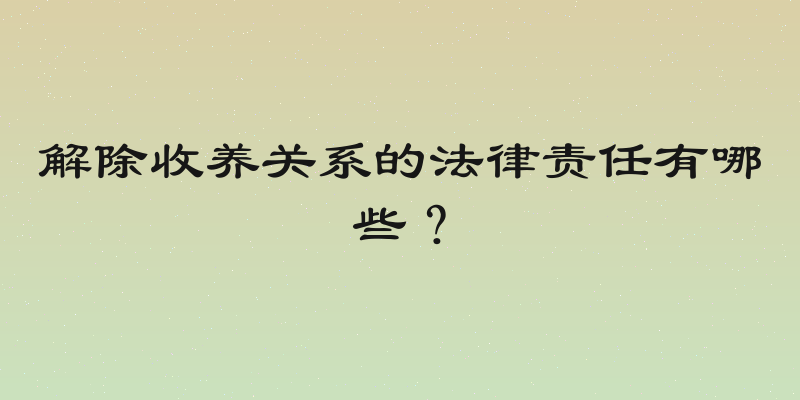 解除收养关系的法律责任有哪些？